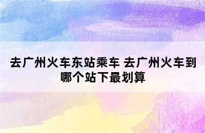 去广州火车东站乘车 去广州火车到哪个站下最划算